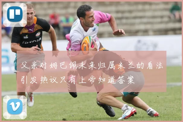 父亲对姆巴佩未来归属米兰的看法引发热议只有上帝知道答案