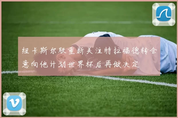纽卡斯尔联重新关注特拉福德转会意向他计划世界杯后再做决定