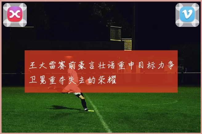 王大雷赛前豪言壮语重申目标力争卫冕重夺失去的荣耀
