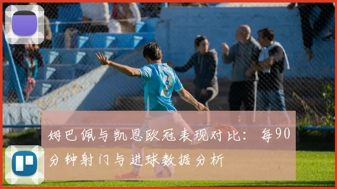 姆巴佩与凯恩欧冠表现对比：每90分钟射门与进球数据分析