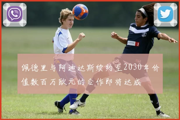 佩德里与阿迪达斯续约至2030年价值数百万欧元的合作即将达成