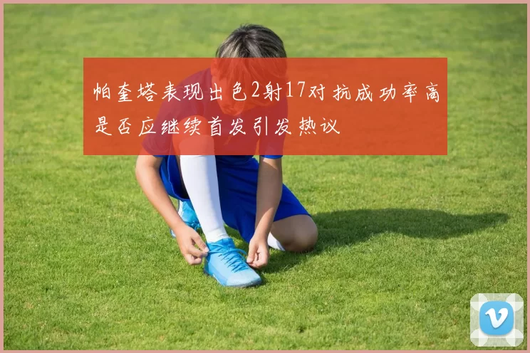 帕奎塔表现出色2射17对抗成功率高是否应继续首发引发热议