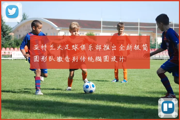 亚特兰大足球俱乐部推出全新极简圆形队徽告别传统椭圆设计