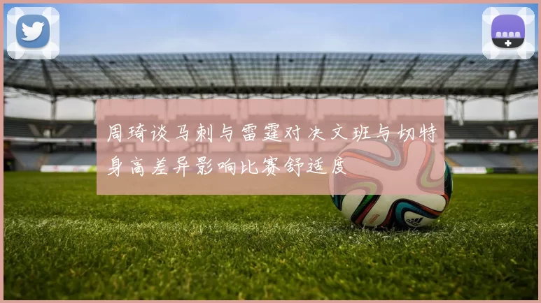 周琦谈马刺与雷霆对决文班与切特身高差异影响比赛舒适度