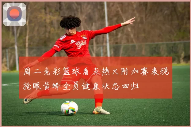 周二竞彩篮球看点热火附加赛表现抢眼黄蜂全员健康状态回归