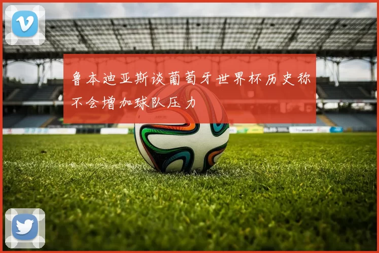 鲁本迪亚斯谈葡萄牙世界杯历史称不会增加球队压力