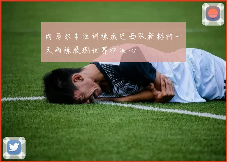 内马尔专注训练成巴西队新标杆一天两练展现世界杯决心