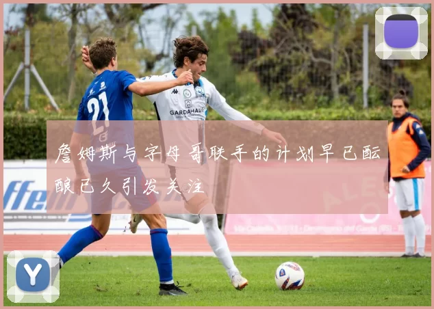 詹姆斯与字母哥联手的计划早已酝酿已久引发关注