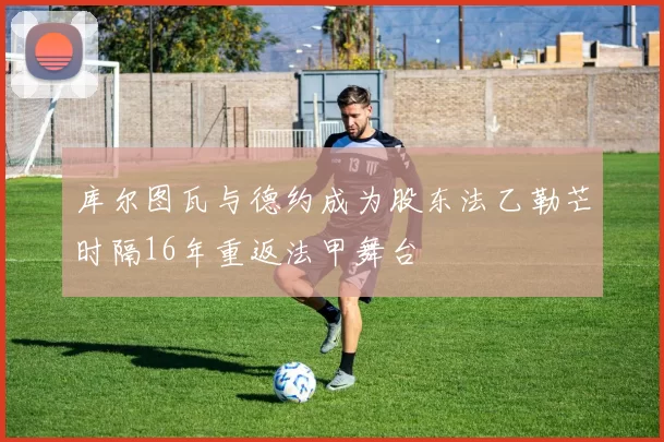 库尔图瓦与德约成为股东法乙勒芒时隔16年重返法甲舞台