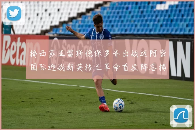 梅西苏亚雷斯德保罗齐出战迈阿密国际迎战新英格兰革命首发阵容揭晓