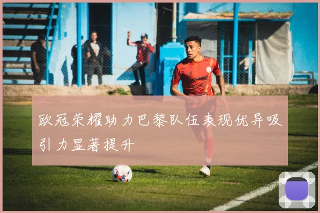 欧冠荣耀助力巴黎队伍表现优异吸引力显著提升