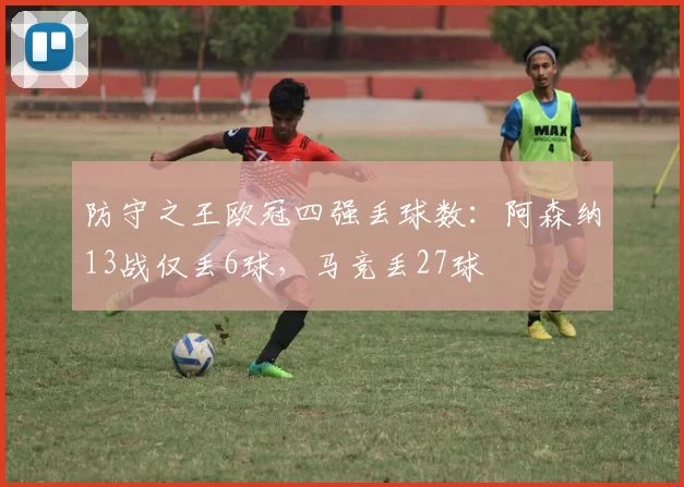 防守之王欧冠四强丢球数：阿森纳13战仅丢6球，马竞丢27球