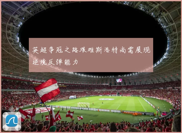 英超争冠之路艰难斯洛特尚需展现逆境反弹能力