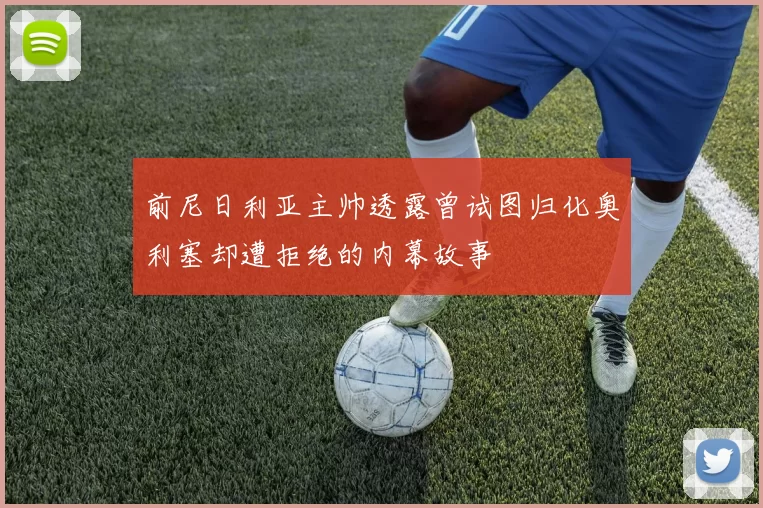 前尼日利亚主帅透露曾试图归化奥利塞却遭拒绝的内幕故事